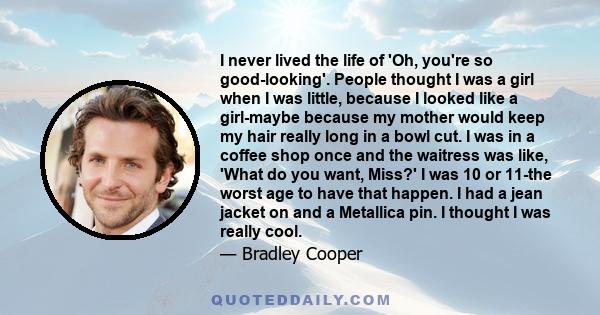 I never lived the life of 'Oh, you're so good-looking'. People thought I was a girl when I was little, because I looked like a girl-maybe because my mother would keep my hair really long in a bowl cut. I was in a coffee 