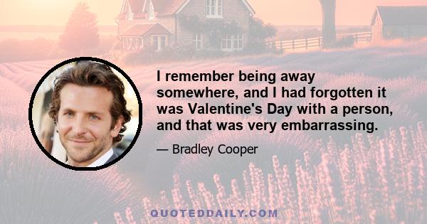 I remember being away somewhere, and I had forgotten it was Valentine's Day with a person, and that was very embarrassing.