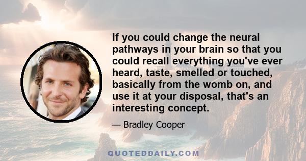 If you could change the neural pathways in your brain so that you could recall everything you've ever heard, taste, smelled or touched, basically from the womb on, and use it at your disposal, that's an interesting