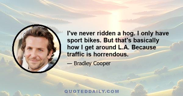 I've never ridden a hog. I only have sport bikes. But that's basically how I get around L.A. Because traffic is horrendous.