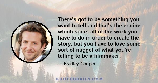 There's got to be something you want to tell and that's the engine which spurs all of the work you have to do in order to create the story, but you have to love some sort of nugget of what you're telling to be a