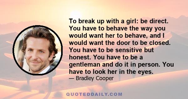 To break up with a girl: be direct. You have to behave the way you would want her to behave, and I would want the door to be closed. You have to be sensitive but honest. You have to be a gentleman and do it in person.