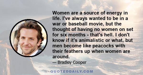 Women are a source of energy in life. I've always wanted to be in a war or baseball movie, but the thought of having no women on set for six months - that's hell. I don't know if it's animalistic or what, but men become 