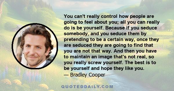 You can't really control how people are going to feel about you; all you can really do is be yourself. Because if you seduce somebody, and you seduce them by pretending to be a certain way, once they are seduced they