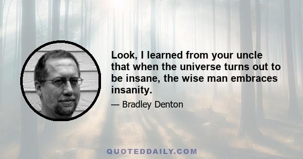 Look, I learned from your uncle that when the universe turns out to be insane, the wise man embraces insanity.