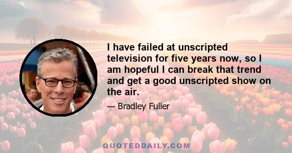 I have failed at unscripted television for five years now, so I am hopeful I can break that trend and get a good unscripted show on the air.