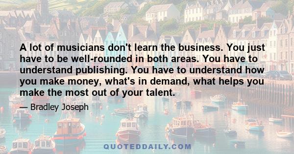 A lot of musicians don't learn the business. You just have to be well-rounded in both areas. You have to understand publishing. You have to understand how you make money, what's in demand, what helps you make the most