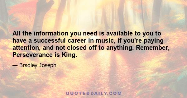 All the information you need is available to you to have a successful career in music, if you're paying attention, and not closed off to anything. Remember, Perseverance is King.