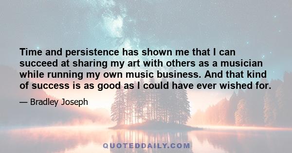 Time and persistence has shown me that I can succeed at sharing my art with others as a musician while running my own music business. And that kind of success is as good as I could have ever wished for.