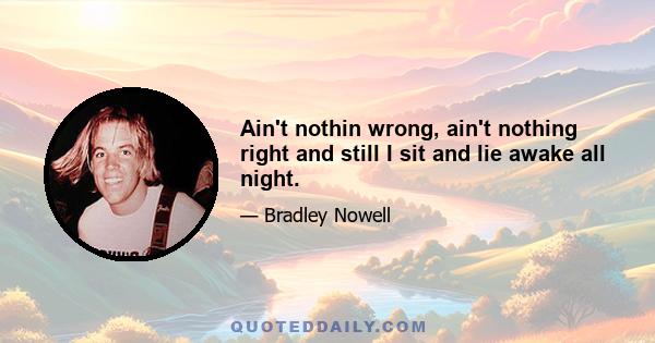 Ain't nothin wrong, ain't nothing right and still I sit and lie awake all night.