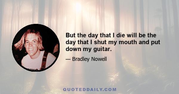 But the day that I die will be the day that I shut my mouth and put down my guitar.