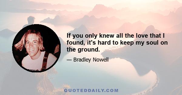 If you only knew all the love that I found, it's hard to keep my soul on the ground.