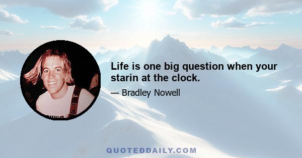 Life is one big question when your starin at the clock.