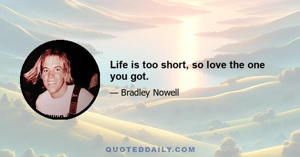 Life is too short, so love the one you got.