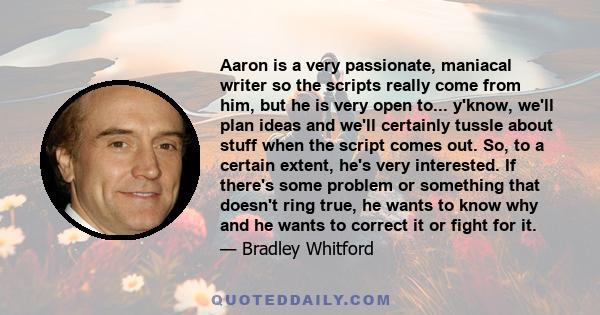 Aaron is a very passionate, maniacal writer so the scripts really come from him, but he is very open to... y'know, we'll plan ideas and we'll certainly tussle about stuff when the script comes out. So, to a certain