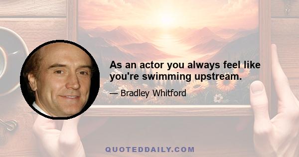 As an actor you always feel like you're swimming upstream.