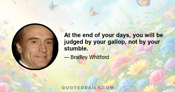 At the end of your days, you will be judged by your gallop, not by your stumble.