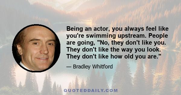 Being an actor, you always feel like you're swimming upstream. People are going, No, they don't like you. They don't like the way you look. They don't like how old you are.