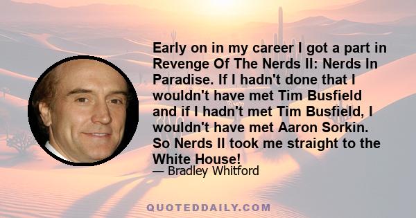 Early on in my career I got a part in Revenge Of The Nerds II: Nerds In Paradise. If I hadn't done that I wouldn't have met Tim Busfield and if I hadn't met Tim Busfield, I wouldn't have met Aaron Sorkin. So Nerds II