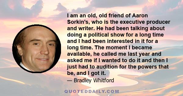 I am an old, old friend of Aaron Sorkin's, who is the executive producer and writer. He had been talking about doing a political show for a long time and I had been interested in it for a long time. The moment I became