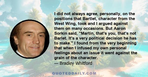 I did not always agree, personally, on the positions that Bartlet, character from the West Wing, took and I argued against them on many occasions. But Aaron Sorkin said, Martin, that's you, that's not Barlet. It's a