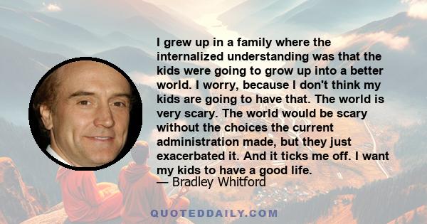 I grew up in a family where the internalized understanding was that the kids were going to grow up into a better world. I worry, because I don't think my kids are going to have that. The world is very scary. The world