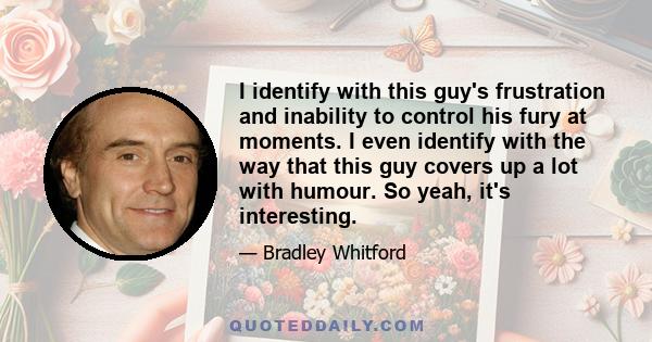 I identify with this guy's frustration and inability to control his fury at moments. I even identify with the way that this guy covers up a lot with humour. So yeah, it's interesting.