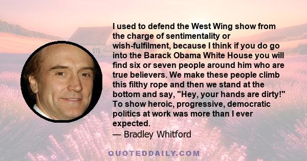 I used to defend the West Wing show from the charge of sentimentality or wish-fulfilment, because I think if you do go into the Barack Obama White House you will find six or seven people around him who are true