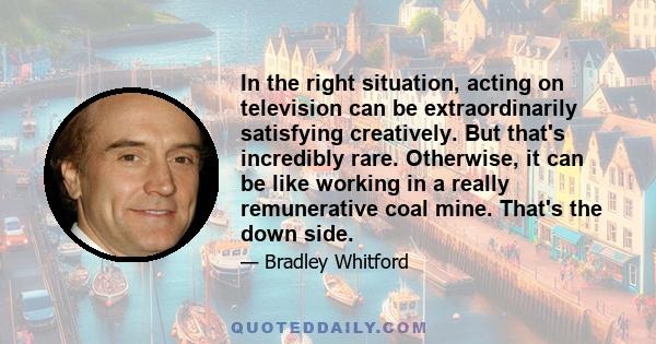 In the right situation, acting on television can be extraordinarily satisfying creatively. But that's incredibly rare. Otherwise, it can be like working in a really remunerative coal mine. That's the down side.