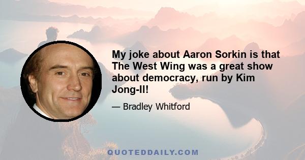 My joke about Aaron Sorkin is that The West Wing was a great show about democracy, run by Kim Jong-Il!