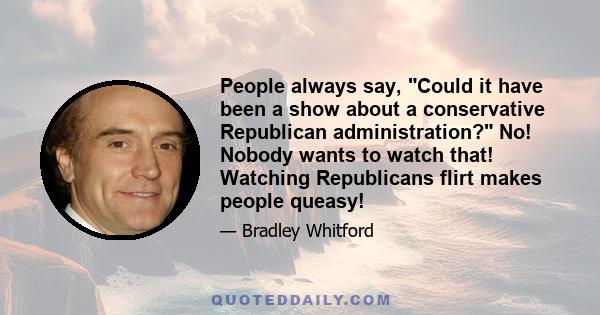 People always say, Could it have been a show about a conservative Republican administration? No! Nobody wants to watch that! Watching Republicans flirt makes people queasy!