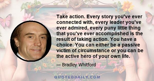 Take action. Every story you've ever connected with, every leader you've ever admired, every puny little thing that you've ever accomplished is the result of taking action. You have a choice. You can either be a passive 