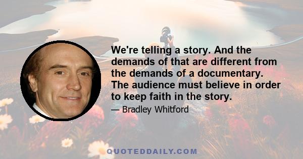 We're telling a story. And the demands of that are different from the demands of a documentary. The audience must believe in order to keep faith in the story.