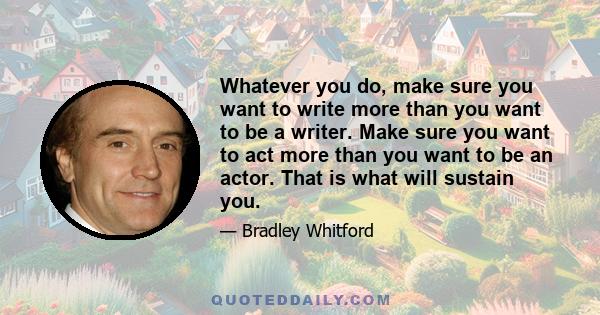 Whatever you do, make sure you want to write more than you want to be a writer. Make sure you want to act more than you want to be an actor. That is what will sustain you.