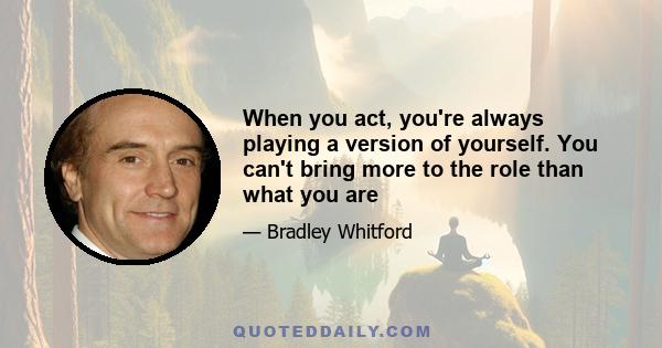 When you act, you're always playing a version of yourself. You can't bring more to the role than what you are