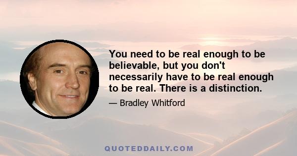 You need to be real enough to be believable, but you don't necessarily have to be real enough to be real. There is a distinction.