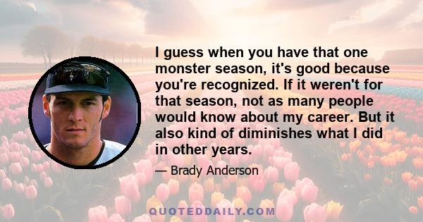 I guess when you have that one monster season, it's good because you're recognized. If it weren't for that season, not as many people would know about my career. But it also kind of diminishes what I did in other years.