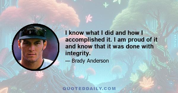 I know what I did and how I accomplished it. I am proud of it and know that it was done with integrity.