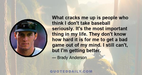 What cracks me up is people who think I don't take baseball seriously. It's the most important thing in my life. They don't know how hard it is for me to get a bad game out of my mind. I still can't, but I'm getting