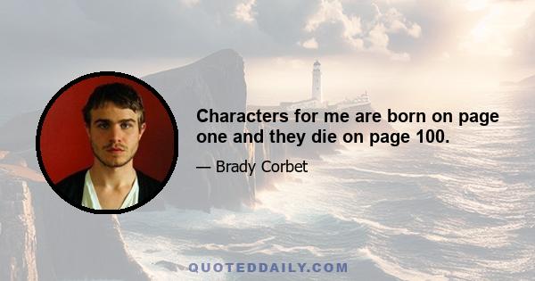 Characters for me are born on page one and they die on page 100.