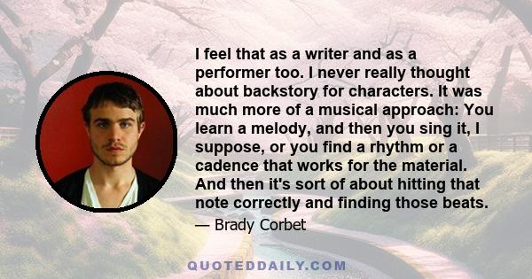 I feel that as a writer and as a performer too. I never really thought about backstory for characters. It was much more of a musical approach: You learn a melody, and then you sing it, I suppose, or you find a rhythm or 