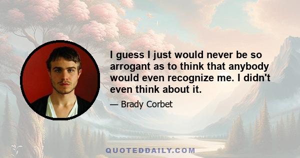 I guess I just would never be so arrogant as to think that anybody would even recognize me. I didn't even think about it.