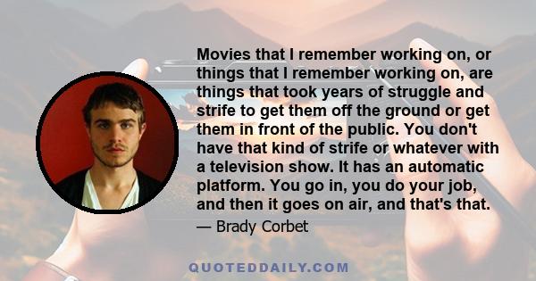 Movies that I remember working on, or things that I remember working on, are things that took years of struggle and strife to get them off the ground or get them in front of the public. You don't have that kind of