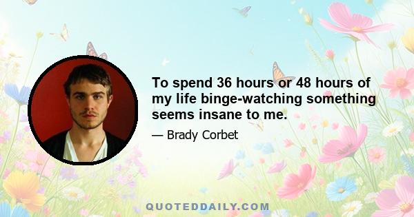 To spend 36 hours or 48 hours of my life binge-watching something seems insane to me.