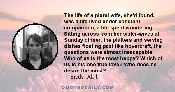 The life of a plural wife, she'd found, was a life lived under constant comparison, a life spent wondering. Sitting across from her sister-wives at Sunday dinner, the platters and serving dishes floating past like