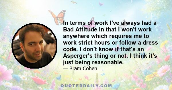 In terms of work I've always had a Bad Attitude in that I won't work anywhere which requires me to work strict hours or follow a dress code. I don't know if that's an Asperger's thing or not, I think it's just being