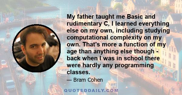 My father taught me Basic and rudimentary C, I learned everything else on my own, including studying computational complexity on my own. That's more a function of my age than anything else though - back when I was in