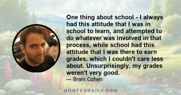 One thing about school - I always had this attitude that I was in school to learn, and attempted to do whatever was involved in that process, while school had this attitude that I was there to earn grades, which I