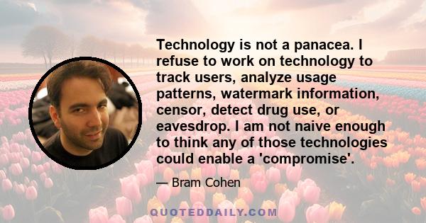 Technology is not a panacea. I refuse to work on technology to track users, analyze usage patterns, watermark information, censor, detect drug use, or eavesdrop. I am not naive enough to think any of those technologies