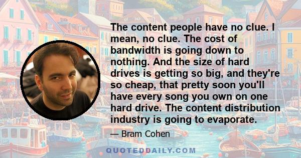 The content people have no clue. I mean, no clue. The cost of bandwidth is going down to nothing. And the size of hard drives is getting so big, and they're so cheap, that pretty soon you'll have every song you own on